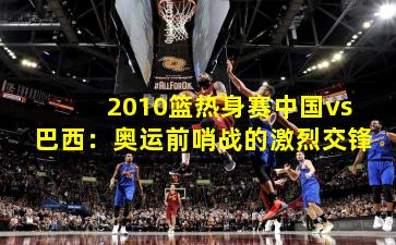 2010篮热身赛中国vs巴西：奥运前哨战的激烈交锋