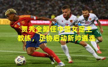 贾秀全卸任中国女足主教练，足协启动新帅遴选