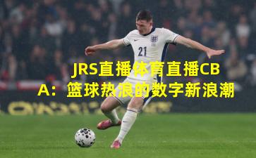 JRS直播体育直播CBA：篮球热浪的数字新浪潮