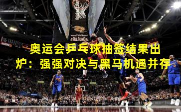  奥运会乒乓球抽签结果出炉：强强对决与黑马机遇并存