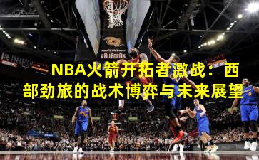 NBA火箭开拓者激战：西部劲旅的战术博弈与未来展望