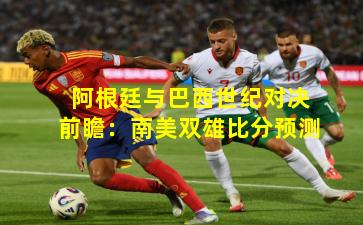 阿根廷与巴西世纪对决前瞻：南美双雄比分预测