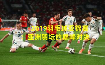 2019羽毛球亚锦赛：亚洲羽坛的巅峰对决