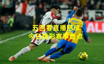 五回看直播回放今日精彩赛事盘点